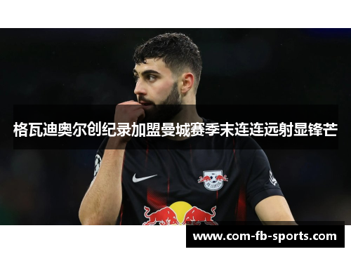 格瓦迪奥尔创纪录加盟曼城赛季末连连远射显锋芒 格瓦迪奥尔创纪录加盟曼城赛季末连连远射显锋芒