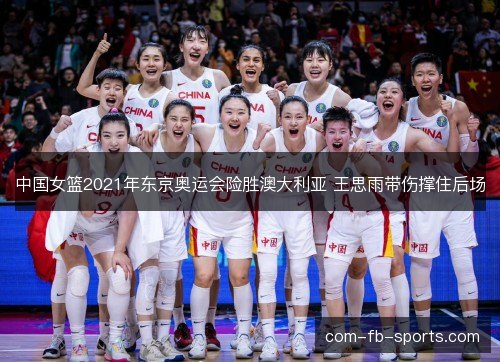 中国女篮2021年东京奥运会险胜澳大利亚 王思雨带伤撑住后场 中国女篮2021年东京奥运会险胜澳大利亚 王思雨带伤撑住后场